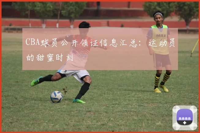 CBA球员公开领证信息汇总：运动员的甜蜜时刻
