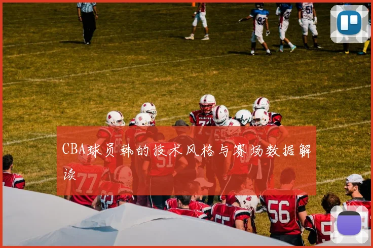 CBA球员韩的技术风格与赛场数据解读