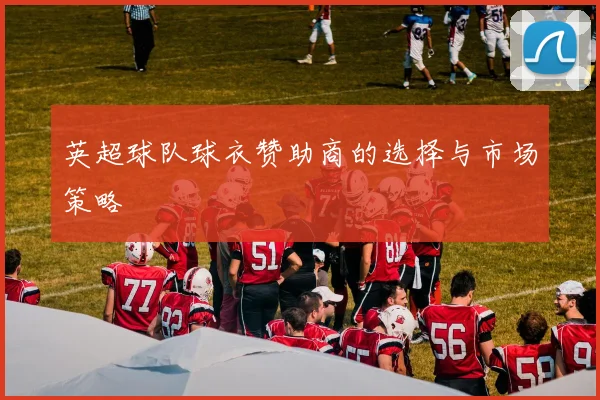 英超球队球衣赞助商的选择与市场策略