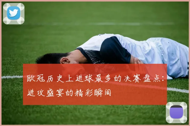 欧冠历史上进球最多的决赛盘点:进攻盛宴的精彩瞬间